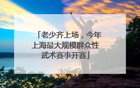 老少齐上场，今年上海最大规模群众性武术赛事开赛