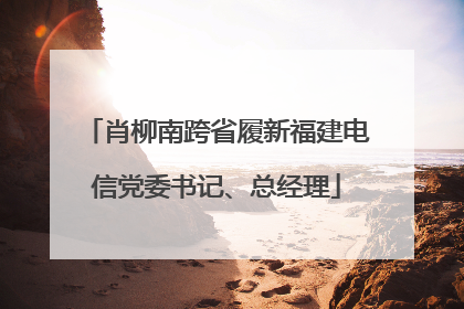 肖柳南跨省履新福建电信党委书记、总经理