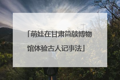 萌娃在甘肃简牍博物馆体验古人记事法