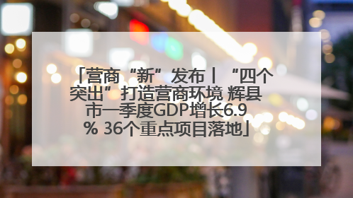 营商“新”发布丨“四个突出”打造营商环境 辉县市一季度GDP增长6.9% 36个重点项目落地