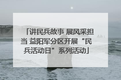 讲民兵故事 展风采担当 益阳军分区开展“民兵活动日”系列活动