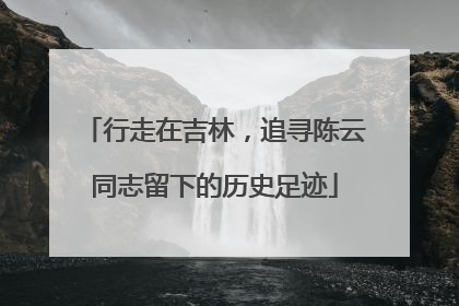 行走在吉林，追寻陈云同志留下的历史足迹