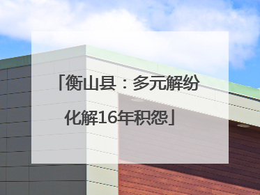 衡山县：多元解纷化解16年积怨