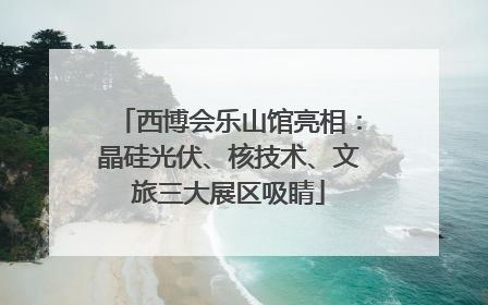 西博会乐山馆亮相：晶硅光伏、核技术、文旅三大展区吸睛