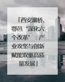西安灞桥、鄠邑“深化六个改革”：产业攻坚与创新赋能双驱高质量发展