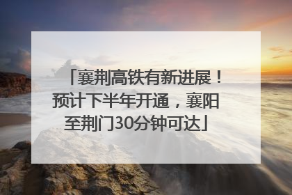 襄荆高铁有新进展！预计下半年开通，襄阳至荆门30分钟可达