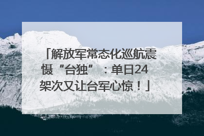 解放军常态化巡航震慑“台独”：单日24架次又让台军心惊！
