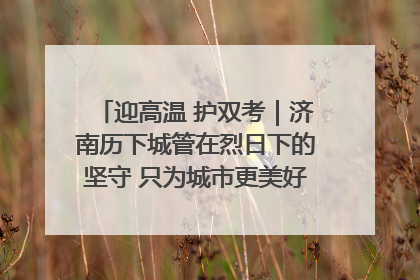 迎高温 护双考｜济南历下城管在烈日下的坚守 只为城市更美好 学子更安心