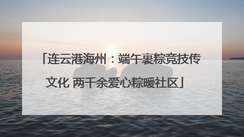 连云港海州：端午裹粽竞技传文化 两千余爱心粽暖社区