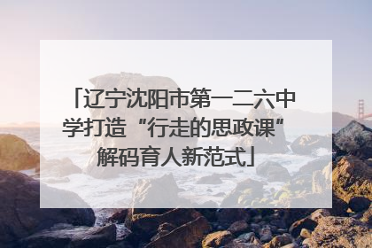 辽宁沈阳市第一二六中学打造“行走的思政课” 解码育人新范式