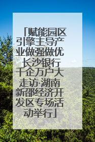 赋能园区引擎主导产业做强做优 长沙银行千企万户大走访·湖南新邵经济开发区专场活动举行
