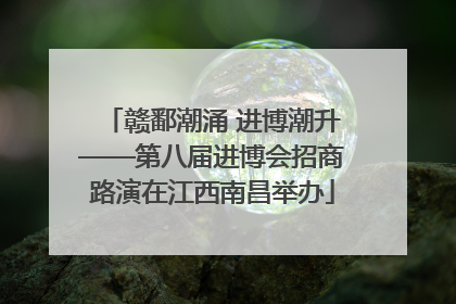 赣鄱潮涌 进博潮升——第八届进博会招商路演在江西南昌举办