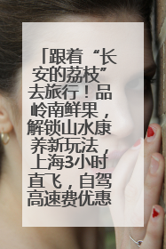 跟着“长安的荔枝”去旅行！品岭南鲜果，解锁山水康养新玩法，上海3小时直飞，自驾高速费优惠