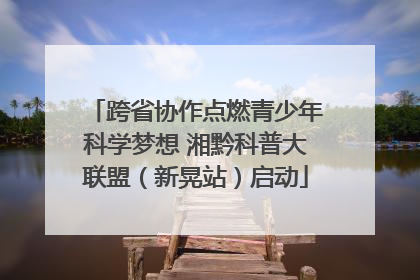 跨省协作点燃青少年科学梦想 湘黔科普大联盟（新晃站）启动