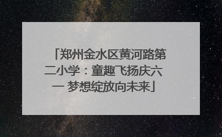 郑州金水区黄河路第二小学：童趣飞扬庆六一 梦想绽放向未来