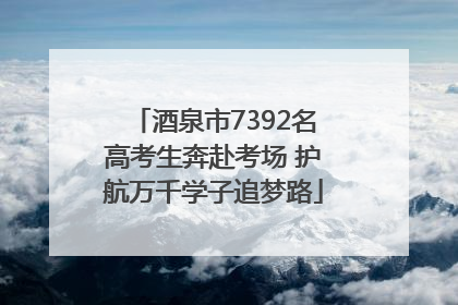 酒泉市7392名高考生奔赴考场 护航万千学子追梦路