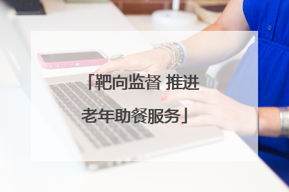 靶向监督 推进老年助餐服务
