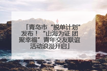 青岛市“脱单计划”发布！“山海为证 团聚幸福”青年交友联谊活动浪漫开启