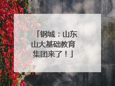钢城：山东山大基础教育集团来了！