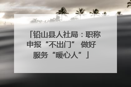 铅山县人社局：职称申报“不出门” 做好服务“暖心人”