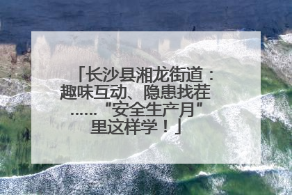 长沙县湘龙街道：趣味互动、隐患找茬……“安全生产月”里这样学！