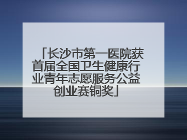 长沙市第一医院获首届全国卫生健康行业青年志愿服务公益创业赛铜奖