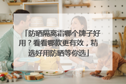 防晒隔离霜哪个牌子好用？看看哪款更有效，精选好用防晒等你选