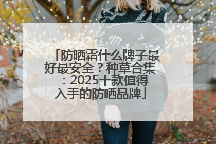 防晒霜什么牌子最好最安全？种草合集：2025十款值得入手的防晒品牌