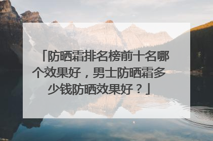 防晒霜排名榜前十名哪个效果好，男士防晒霜多少钱防晒效果好？