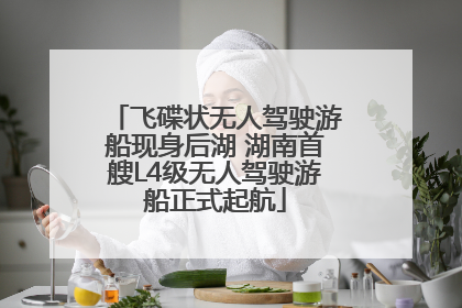 飞碟状无人驾驶游船现身后湖 湖南首艘L4级无人驾驶游船正式起航