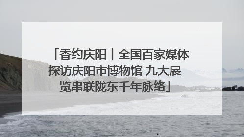 香约庆阳丨全国百家媒体探访庆阳市博物馆 九大展览串联陇东千年脉络