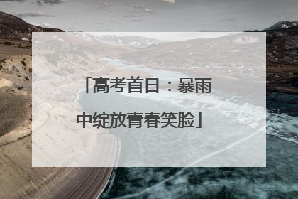 高考首日：暴雨中绽放青春笑脸