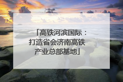 高铁河滨国际：打造省会济南高铁产业总部基地