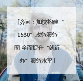 齐河：加快构建“1530”政务服务圈 全面提升“就近办”服务水平