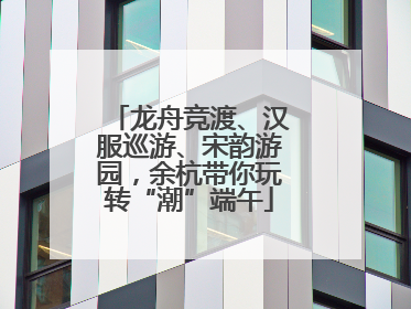 龙舟竞渡、汉服巡游、宋韵游园，余杭带你玩转“潮”端午