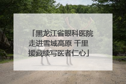 黑龙江省眼科医院走进雪域高原 千里援藏续写医者仁心