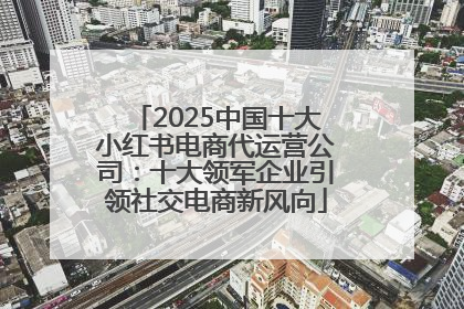 2025中国十大小红书电商代运营公司：十大领军企业引领社交电商新风向