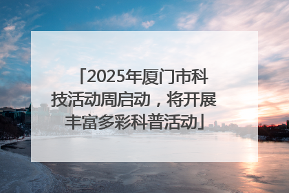 2025年厦门市科技活动周启动，将开展丰富多彩科普活动