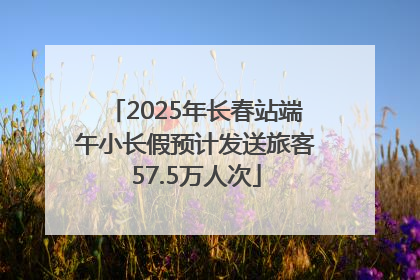 2025年长春站端午小长假预计发送旅客57.5万人次