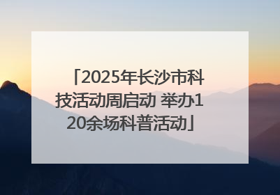 2025年长沙市科技活动周启动 举办120余场科普活动