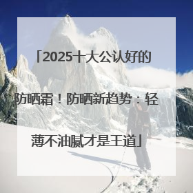 2025十大公认好的防晒霜！防晒新趋势：轻薄不油腻才是王道