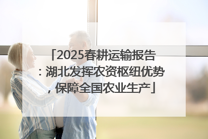 2025春耕运输报告：湖北发挥农资枢纽优势，保障全国农业生产