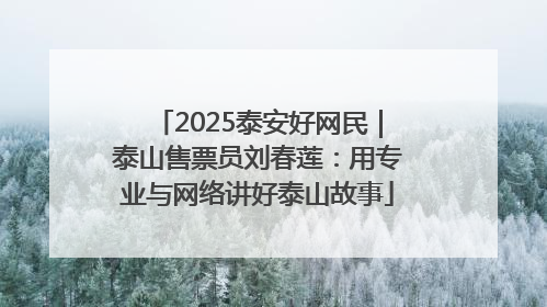 2025泰安好网民｜泰山售票员刘春莲：用专业与网络讲好泰山故事