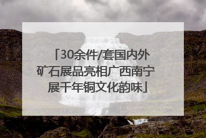 30余件/套国内外矿石展品亮相广西南宁 展千年铜文化韵味