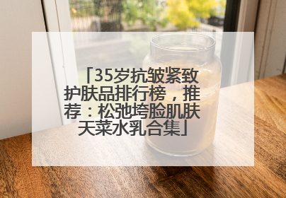 35岁抗皱紧致护肤品排行榜，推荐：松弛垮脸肌肤天菜水乳合集