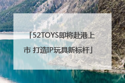 52TOYS即将赴港上市 打造IP玩具新标杆